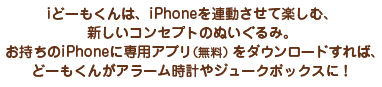 >iどーもくんは、iPhoneを連動させて楽しむ、新しいコンセプトのぬいぐるみ。お持ちのiPhoneに専用アプリ（無料）をダウンロードすれば、どーもくんがアラーム時計やジュークボックスに！